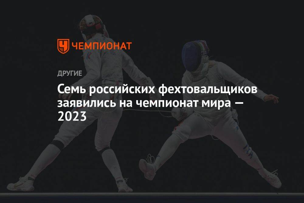 Семь российских фехтовальщиков заявились на чемпионат мира — 2023