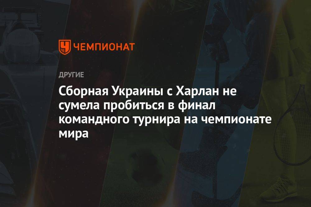 Сборная Украины с Харлан не сумела пробиться в финал командного турнира на чемпионате мира