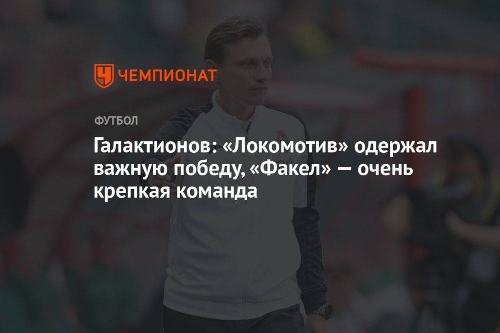 Галактионов: «Локомотив» одержал важную победу, «Факел» — очень крепкая команда