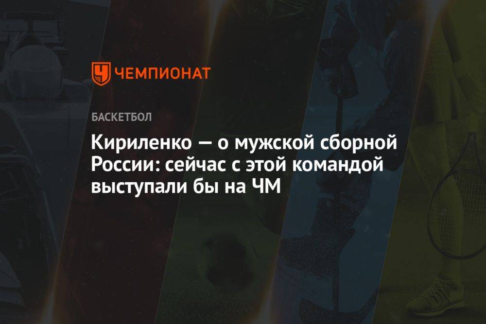 Кириленко — о мужской сборной России: сейчас с этой командой выступали бы на ЧМ