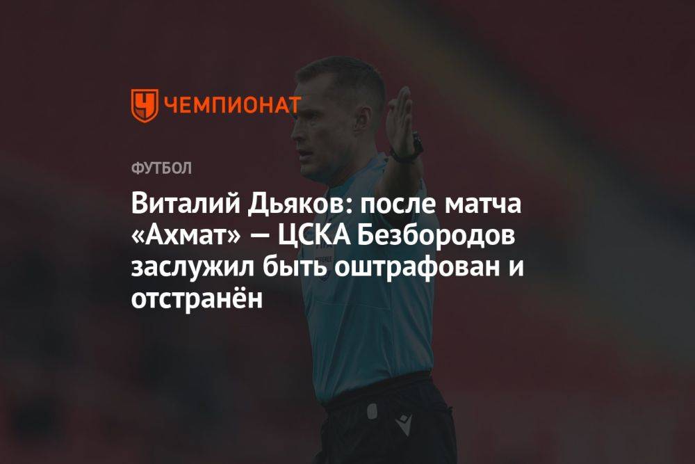 Дьяков: после матча «Ахмат» — ЦСКА Безбородов заслужил быть оштрафованным и отстранённым
