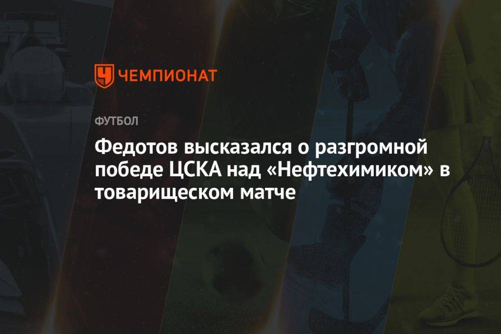 Федотов высказался о разгромной победе ЦСКА над «Нефтехимиком» в товарищеском матче