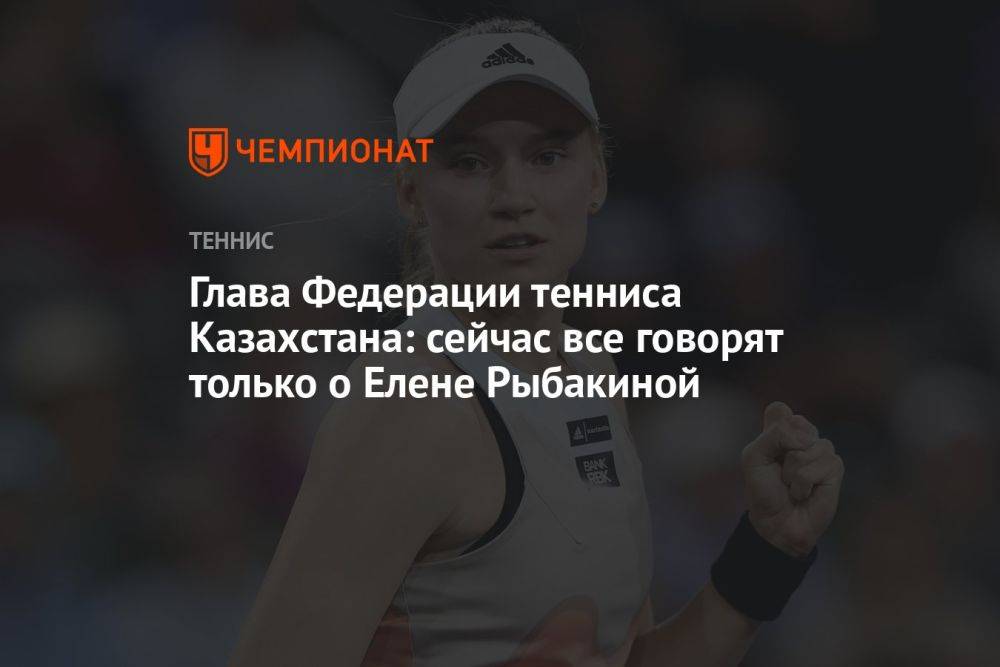 Глава Федерации тенниса Казахстана: сейчас все говорят только о Елене Рыбакиной