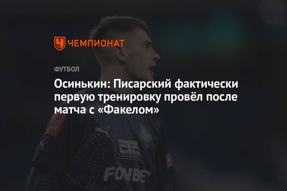 Осинькин: Писарский фактически первую тренировку провёл после матча с «Факелом»