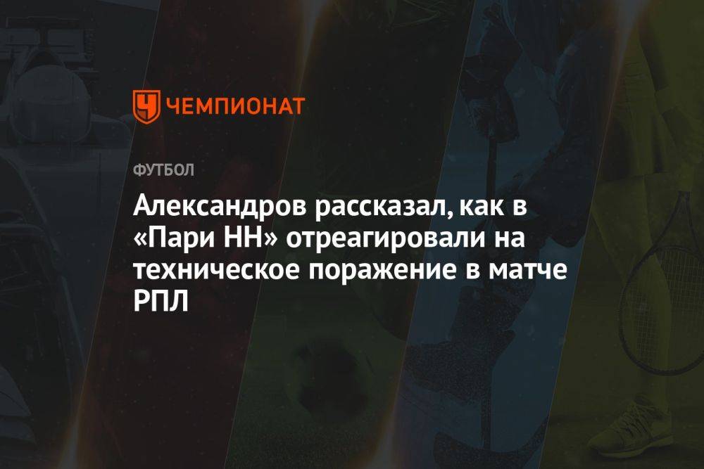 Александров рассказал, как в «Пари НН» отреагировали на техническое поражение в матче РПЛ