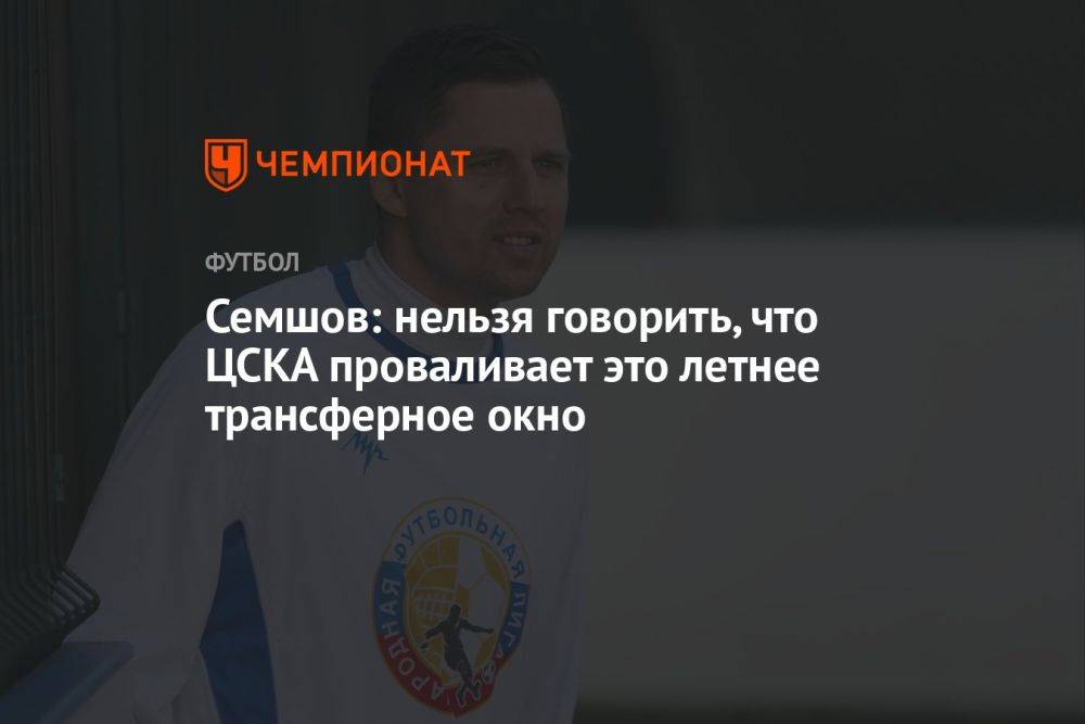 Семшов: нельзя говорить, что ЦСКА проваливает это летнее трансферное окно