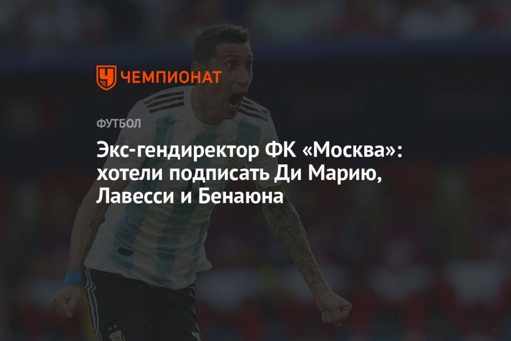Экс-гендиректор ФК «Москва»: хотели подписать Ди Марию, Лавесси и Бенаюна