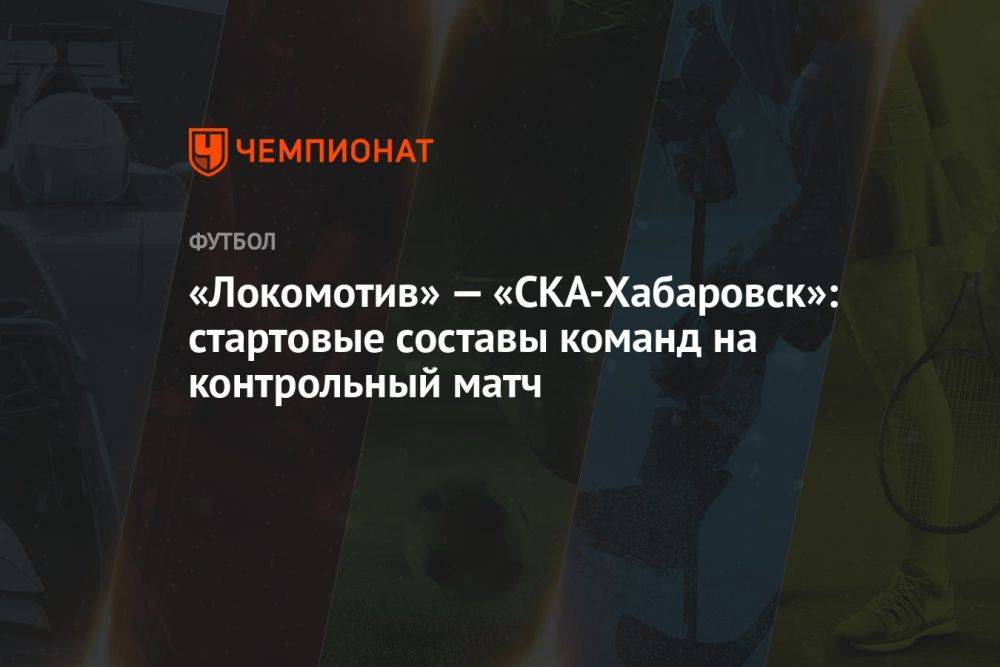 «Локомотив» — «СКА-Хабаровск»: стартовые составы команд на контрольный матч