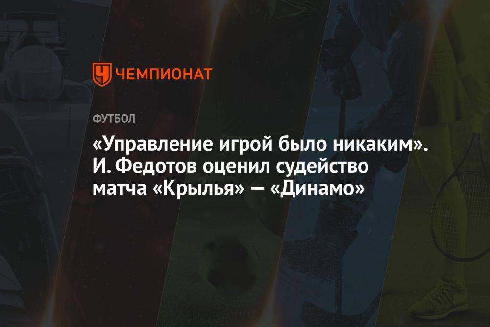 «Управление игрой было никаким». И. Федотов оценил судейство матча «Крылья» — «Динамо»