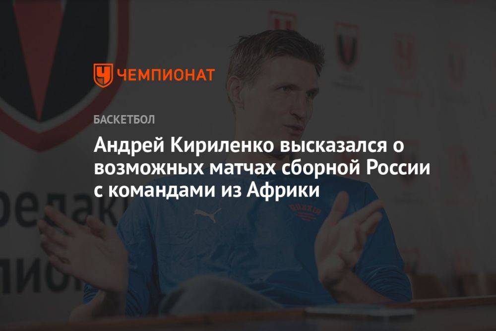 Андрей Кириленко высказался о возможных матчах сборной России с командами из Африки