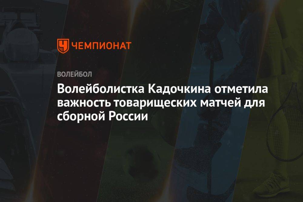 Волейболистка Кадочкина отметила важность товарищеских матчей для сборной России