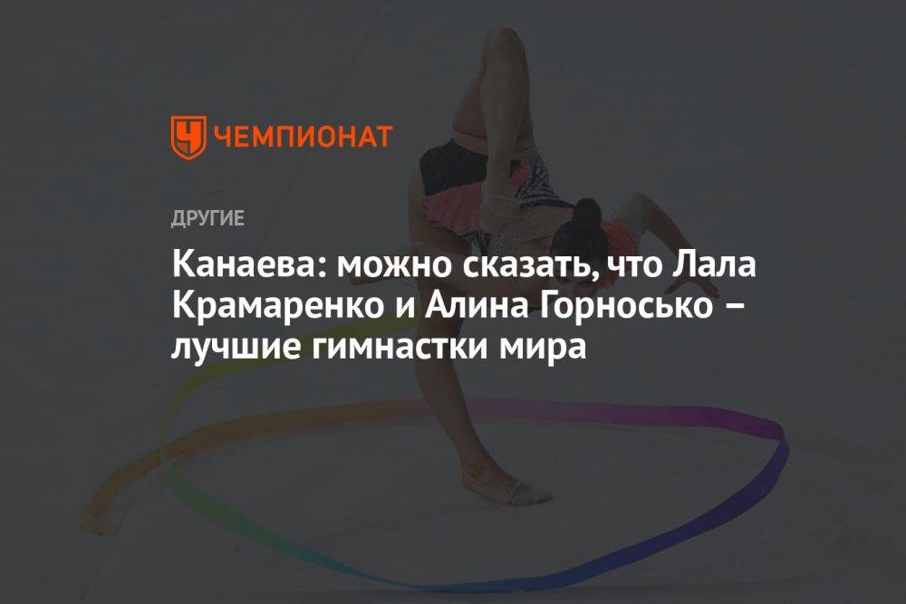 Канаева: можно сказать, что Лала Крамаренко и Алина Горносько — лучшие гимнастки мира