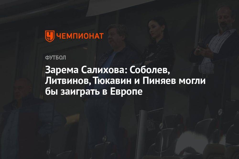 Зарема Салихова: Соболев, Литвинов, Тюкавин и Пиняев могли бы заиграть в Европе