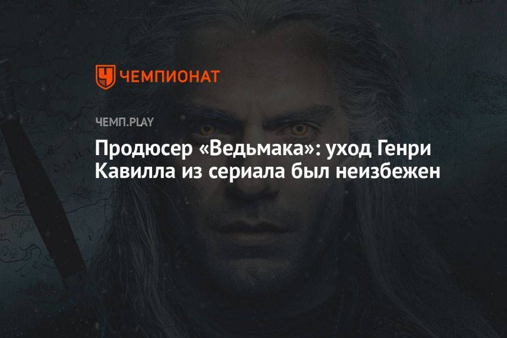 Продюсер «Ведьмака»: уход Генри Кавилла из сериала был неизбежен