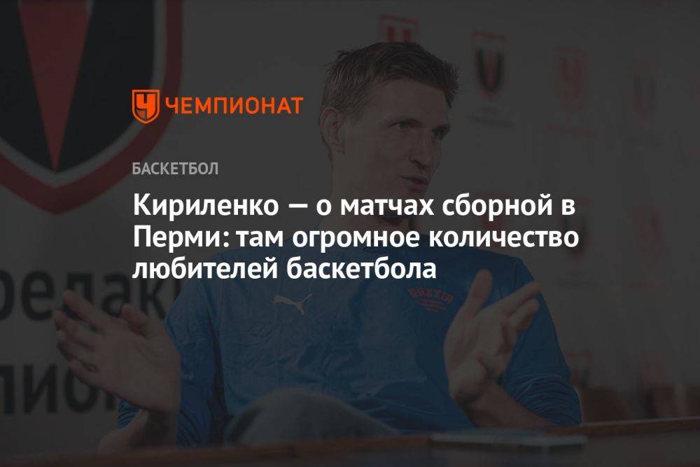 Андрей Кириленко — о матчах сборной в Перми: там огромное количество любителей баскетбола