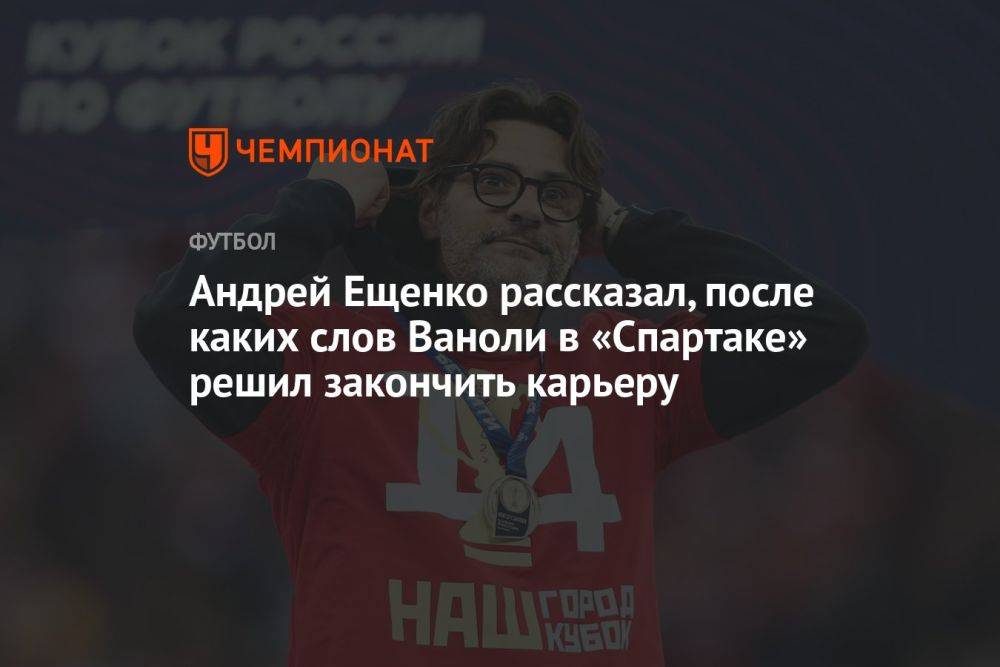 Андрей Ещенко рассказал, после каких слов Ваноли в «Спартаке» решил закончить карьеру