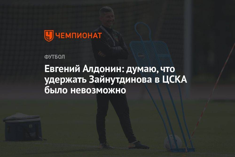 Евгений Алдонин: думаю, что удержать Зайнутдинова в ЦСКА было невозможно