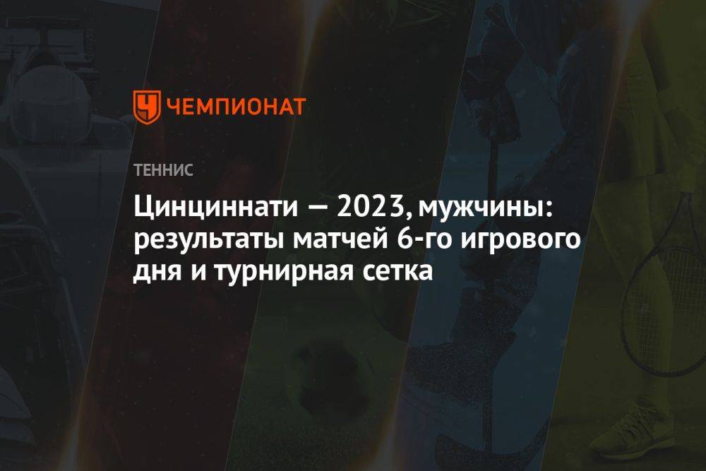 Цинциннати — 2023, мужчины: результаты матчей 6-го игрового дня и турнирная сетка