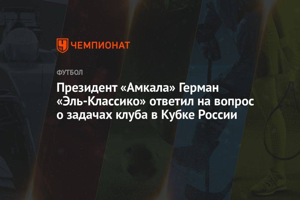 Президент «Амкала» Герман Эль-Классико ответил на вопрос о задачах клуба в Кубке России