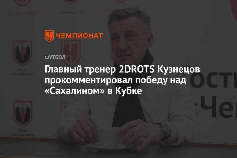 Главный тренер 2DROTS Кузнецов прокомментировал победу над «Сахалином» в Кубке