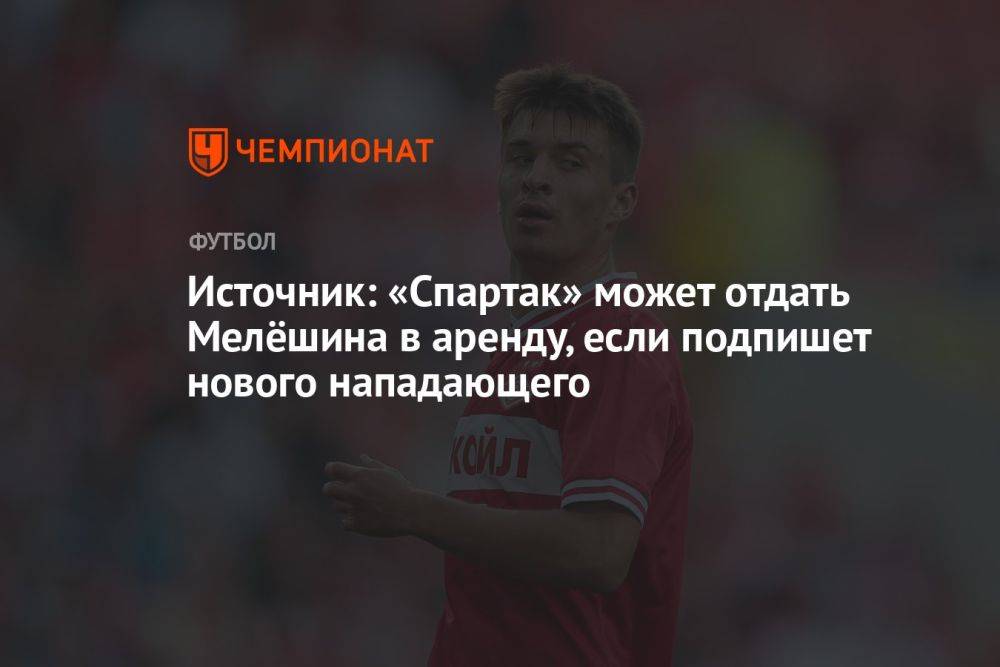 Источник: «Спартак» может отдать Мелёшина в аренду, если подпишет нового нападающего