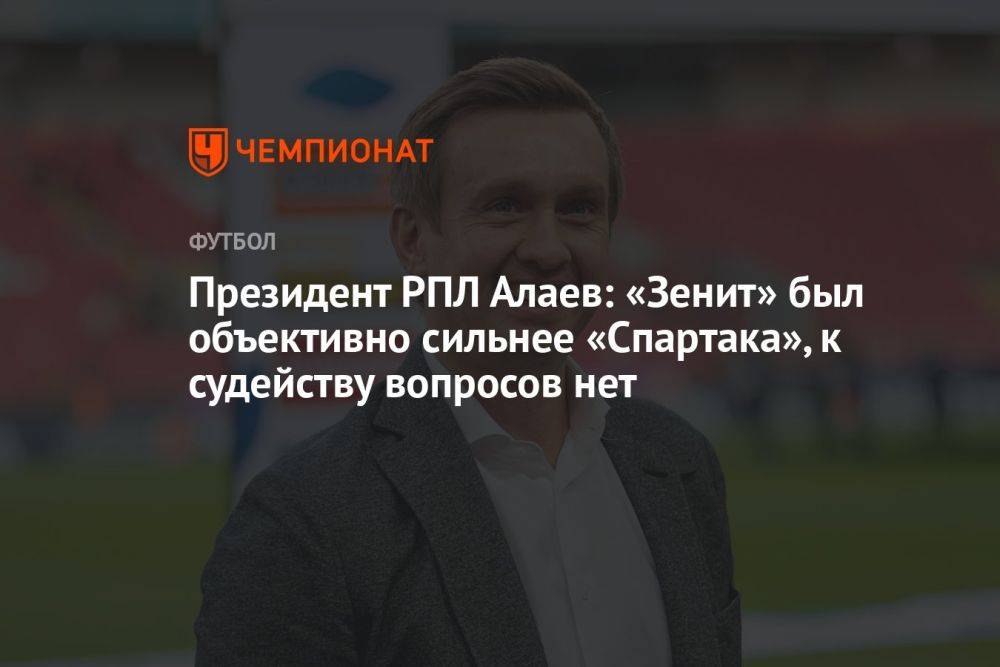 Президент РПЛ Алаев: «Зенит» был объективно сильнее «Спартака», к судейству вопросов нет