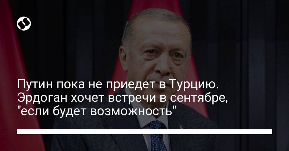 Путин пока не приедет в Турцию. Эрдоган хочет встречи в сентябре, "если будет возможность"