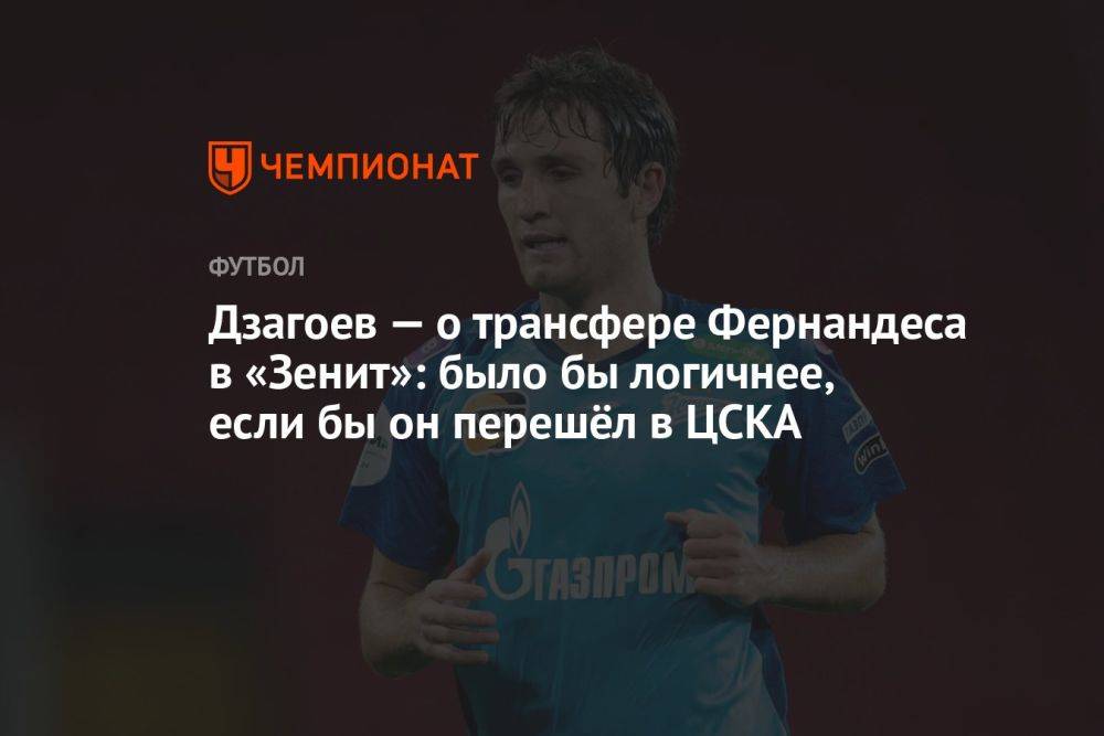 Дзагоев — о трансфере Фернандеса в «Зенит»: было бы логичнее, если бы он перешёл в ЦСКА