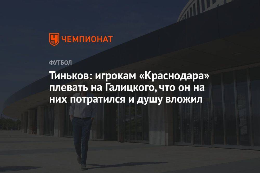 Тиньков: игрокам «Краснодара» плевать на Галицкого, что он на них потратился и душу вложил