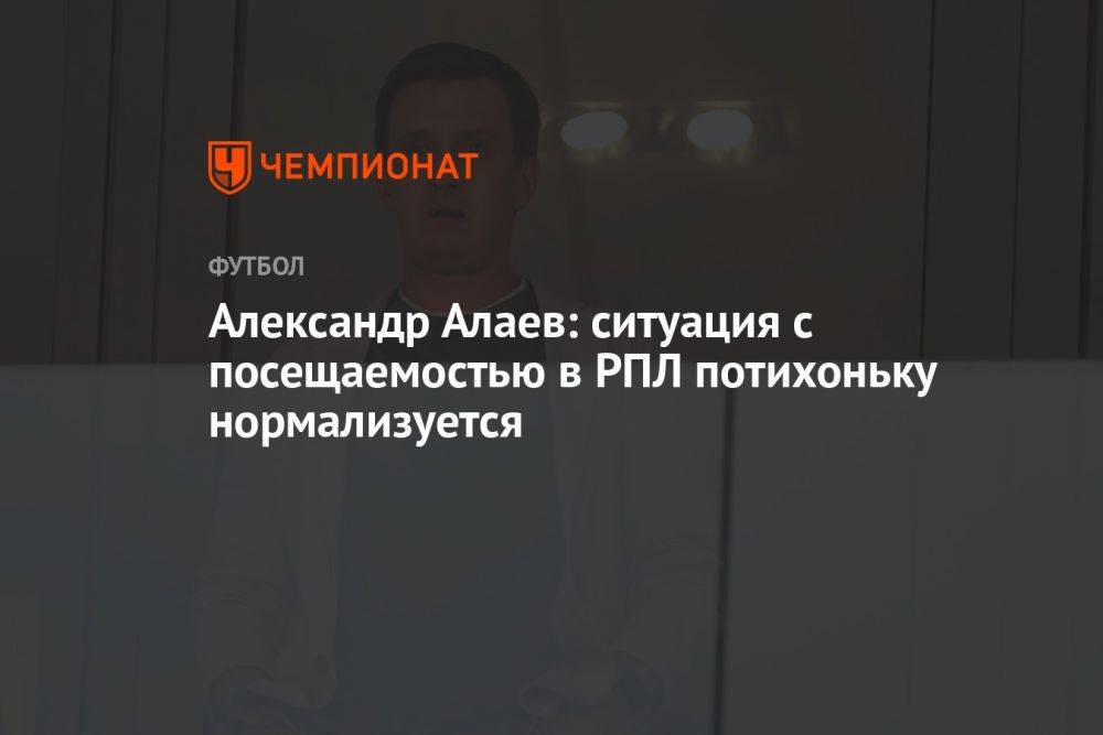 Александр Алаев: ситуация с посещаемостью в РПЛ потихоньку нормализуется