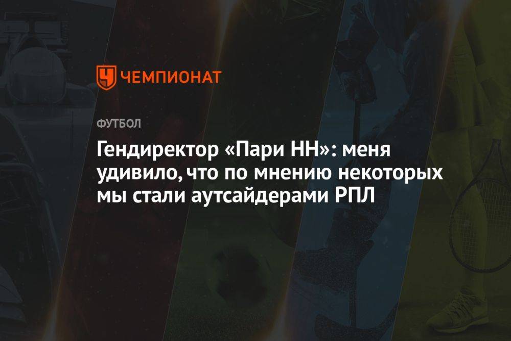 Гендиректор «Пари НН»: меня удивило, что, по мнению некоторых, мы стали аутсайдерами РПЛ