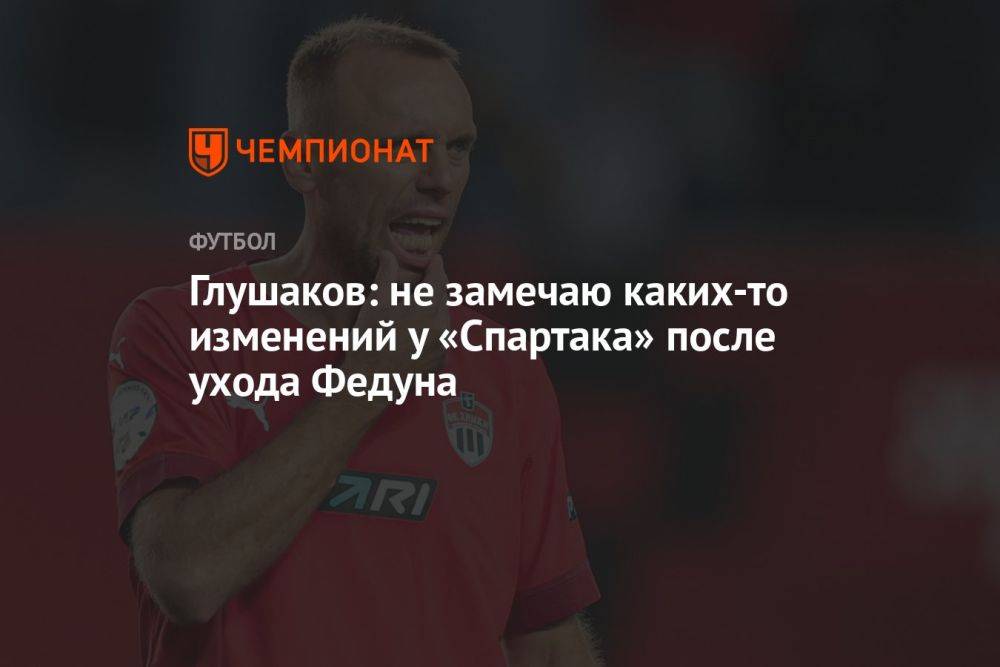 Глушаков: не замечаю каких-то изменений у «Спартака» после ухода Федуна