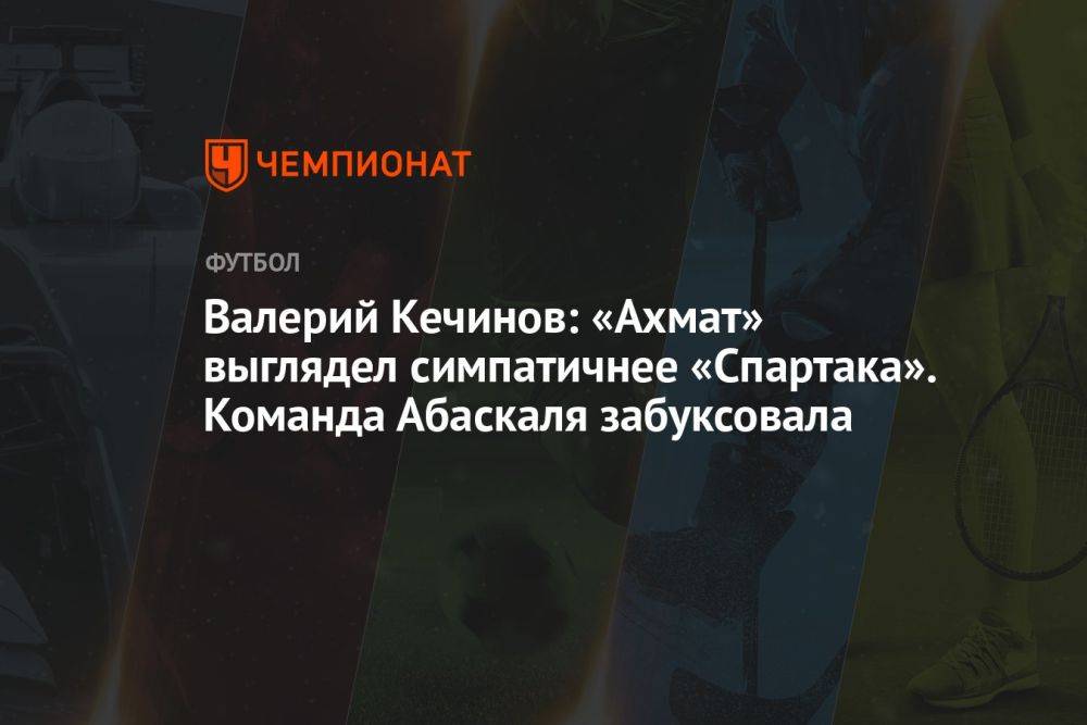 Валерий Кечинов: «Ахмат» выглядел симпатичнее «Спартака». Команда Абаскаля забуксовала