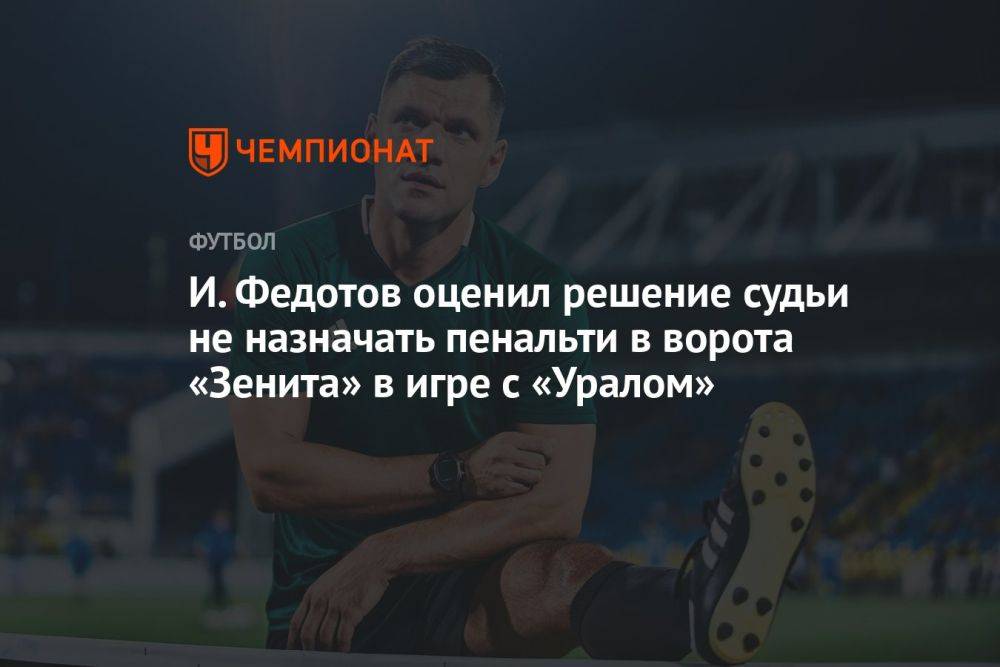 И. Федотов оценил решение судьи не назначать пенальти в ворота «Зенита» в игре с «Уралом»