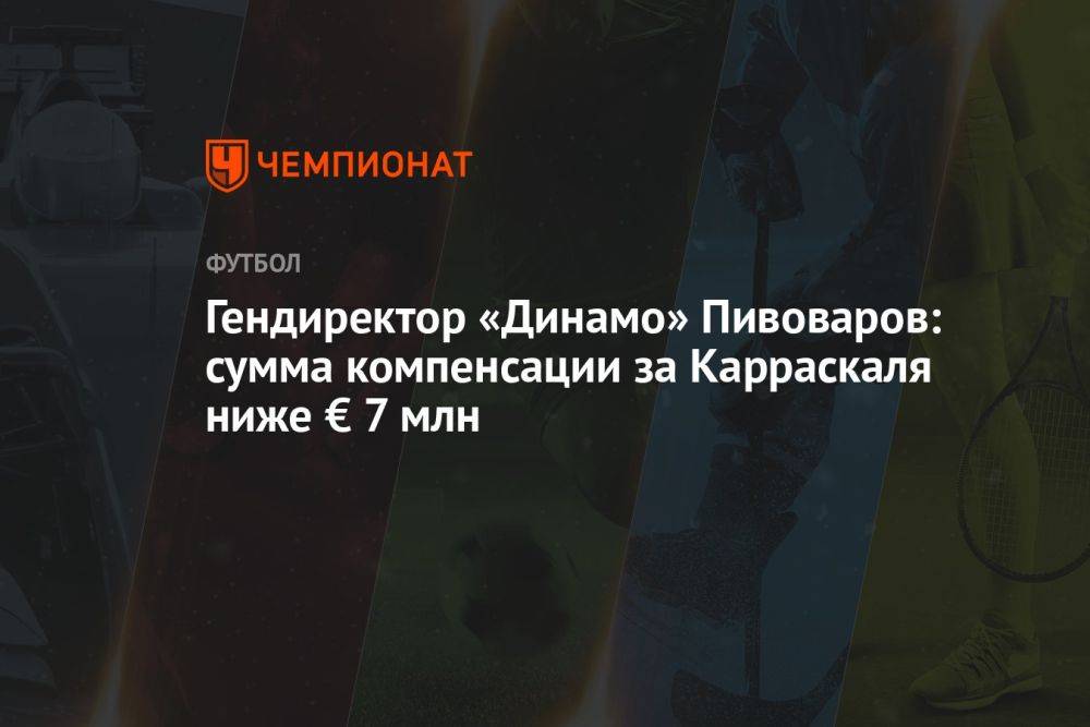 Гендиректор «Динамо» Пивоваров: сумма компенсации за Карраскаля ниже € 7 млн