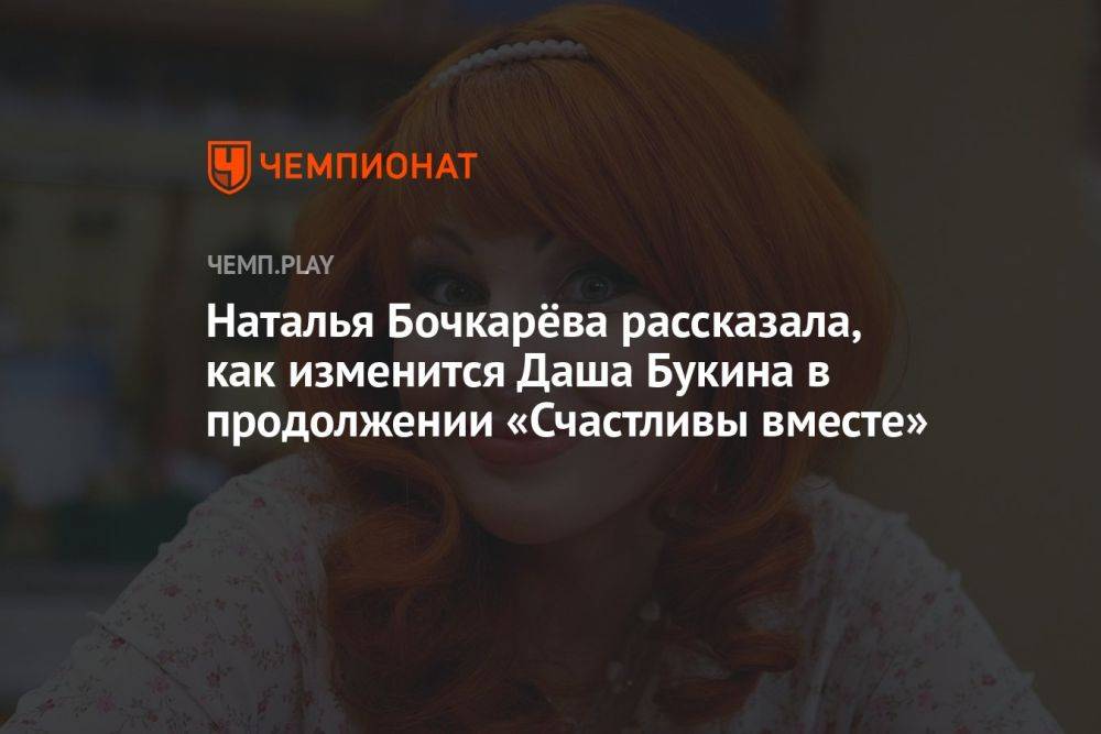 Наталья Бочкарёва рассказала, как изменится Даша Букина в продолжении «Счастливы вместе»