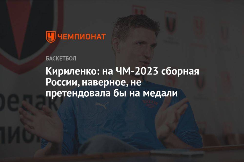 Кириленко: на ЧМ-2023 сборная России, наверное, не претендовала бы на медали