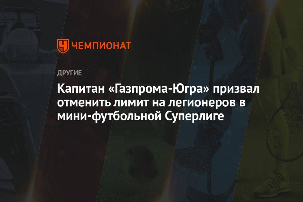 Капитан «Газпрома-Югра» призвал отменить лимит на легионеров в мини-футбольной Суперлиге