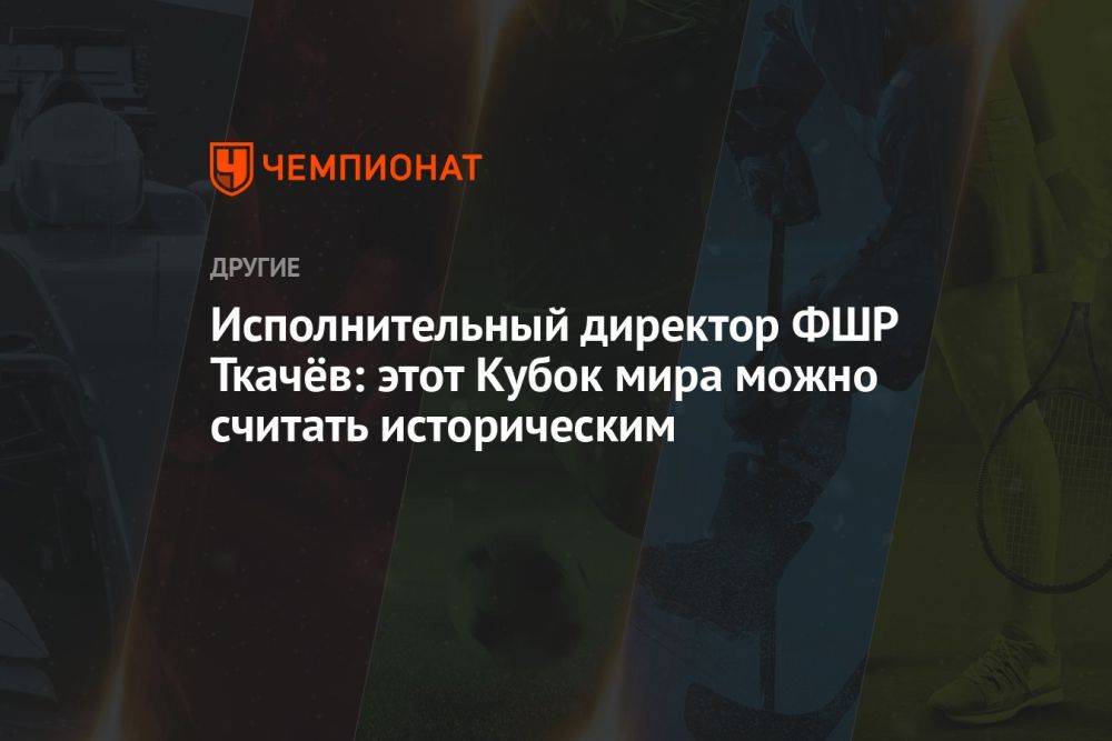 Исполнительный директор ФШР Ткачёв: этот Кубок мира можно считать историческим