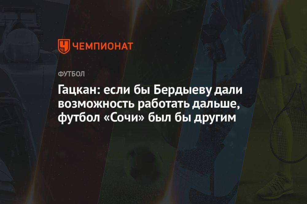 Гацкан: если бы Бердыеву дали возможность работать дальше, футбол «Сочи» был бы другим