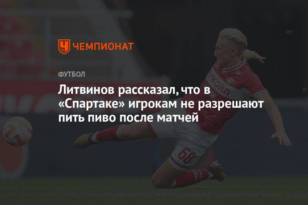 Литвинов рассказал, что в «Спартаке» игрокам не разрешают пить пиво после матчей