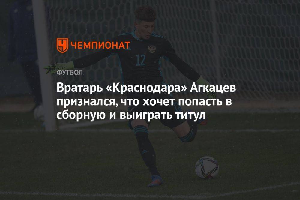 Вратарь «Краснодара» Агкацев признался, что хочет попасть в сборную и выиграть титул