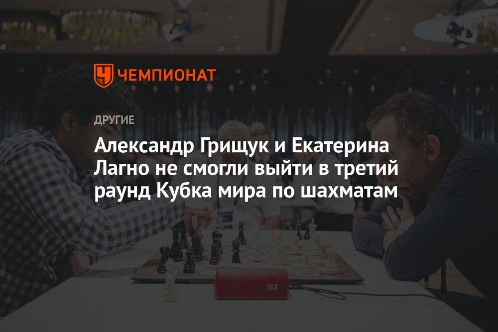 Александр Грищук и Екатерина Лагно не смогли выйти в третий раунд Кубка мира по шахматам