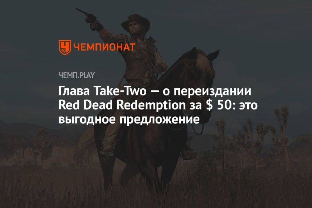 Глава Take-Two — о переиздании Red Dead Redemption за $ 50: это выгодное предложение