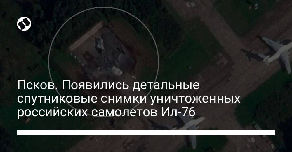 Псков. Появились детальные спутниковые снимки уничтоженных российских самолетов Ил-76