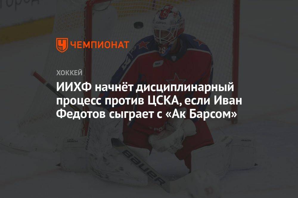 ИИХФ начнёт дисциплинарный процесс против ЦСКА, если Иван Федотов сыграет с «Ак Барсом»