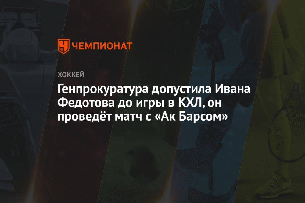 Генпрокуратура допустила Ивана Федотова до игры в КХЛ, он проведёт матч с «Ак Барсом»