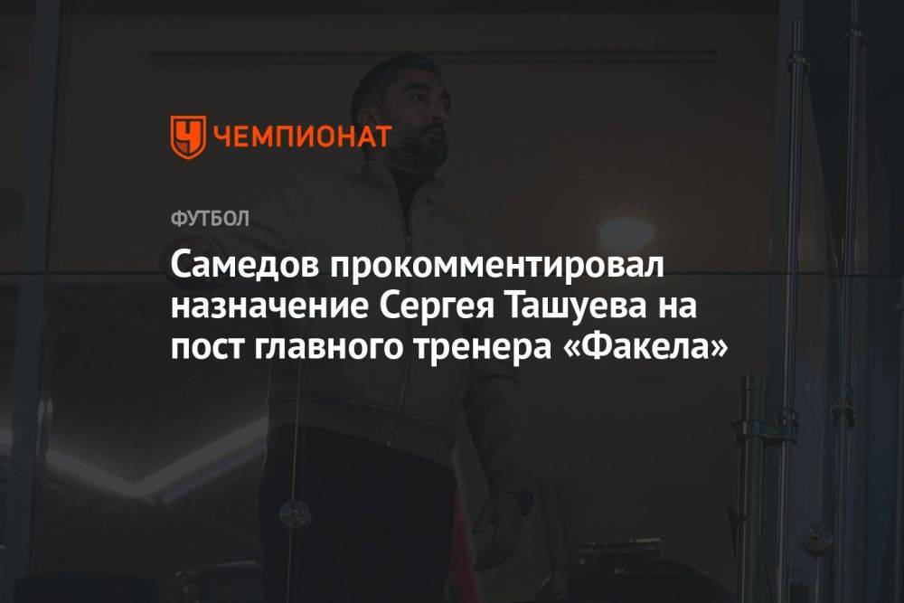 Самедов прокомментировал назначение Сергея Ташуева на пост главного тренера «Факела»