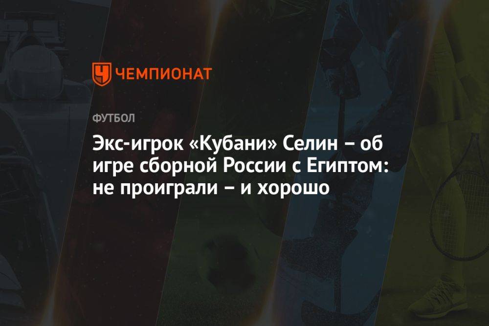 Экс-игрок «Кубани» Селин — об игре сборной России с Египтом: не проиграли — и хорошо
