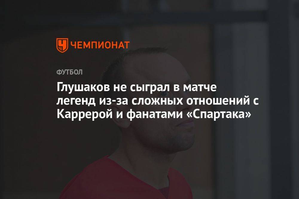 Глушаков не сыграл в матче легенд из-за сложных отношений с Каррерой и фанатами «Спартака»